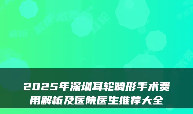2025年深圳耳轮畸形手术费用解析及医院医生推荐大全