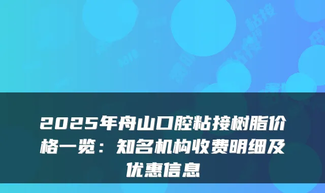 2025年舟山口腔粘接树脂价格一览：知名机构收费明细及优惠信息