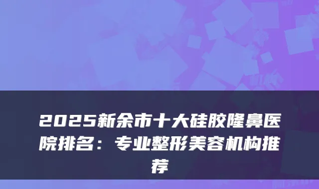 2025新余市十大硅胶隆鼻医院排名：专业整形美容机构推荐
