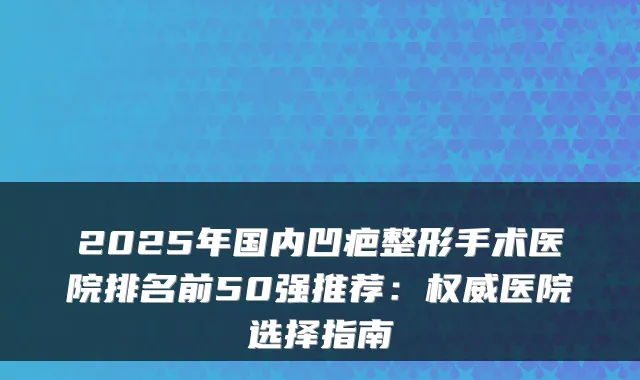 2025年国内凹疤整形手术医院排名前50强推荐：医院选择指南