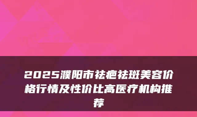 2025濮阳市祛疤祛斑美容价格行情及性价比高医疗机构推荐