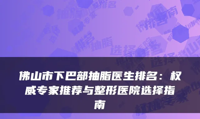 佛山市下巴部抽脂医生排名：权威专家推荐与整形医院选择指南