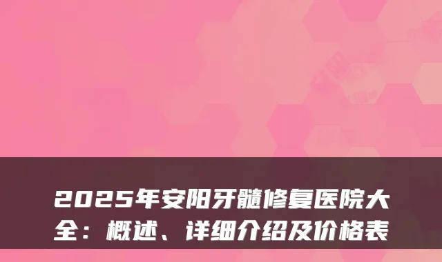 2025年安阳牙髓修复医院大全：概述、详细介绍及价格表