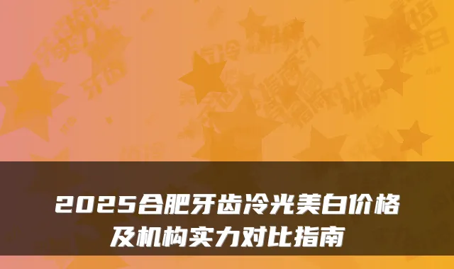 2025合肥牙齿冷光美白价格及机构实力对比指南
