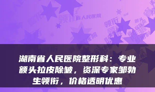 湖南省人民医院整形科:专业额头拉皮除皱,资深专家邹勃生领衔,价格透明优惠