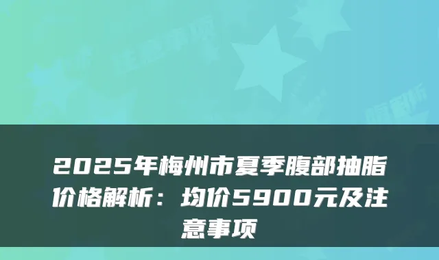 2025年梅州市夏季腹部抽脂价格解析：均价5900元及注意事项