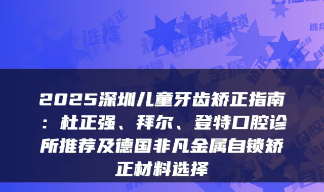 2025深圳儿童牙齿矫正指南：杜正强、拜尔、登特口腔诊所推荐及德国非凡金属自锁矫正材料选择