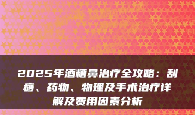 2025年酒糟鼻治疗全攻略：刮痧、药物、物理及手术治疗详解及费用因素分析