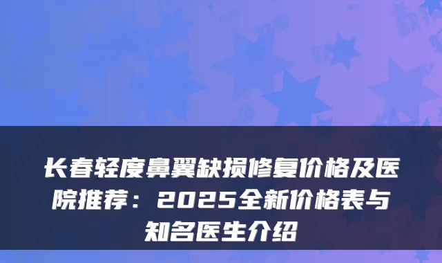 长春轻度鼻翼缺损修复价格及医院推荐：2025全新价格表与知名医生介绍