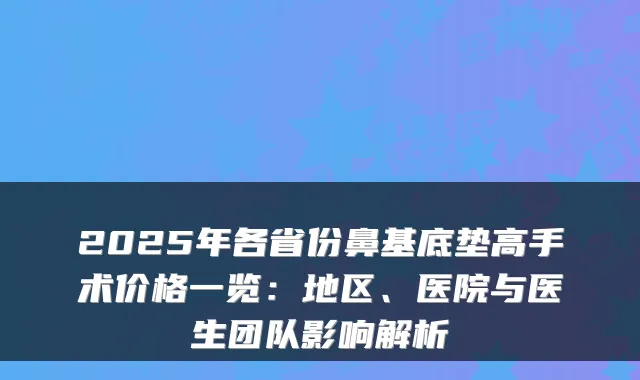 2025年各省份鼻基底垫高手术价格一览：地区、医院与医生团队影响解析