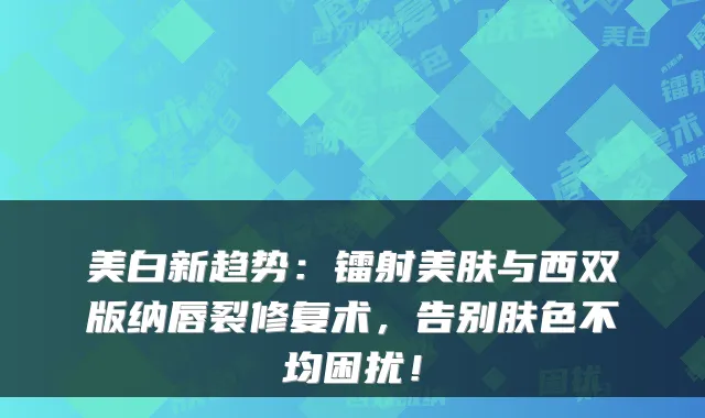 美白新趋势：镭射美肤与西双版纳唇裂修复术，告别肤色不均困扰！