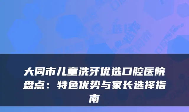 大同市儿童洗牙优选口腔医院盘点：特色优势与家长选择指南
