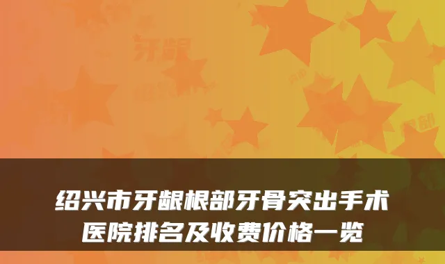 绍兴市牙龈根部牙骨突出手术医院排名及收费价格一览