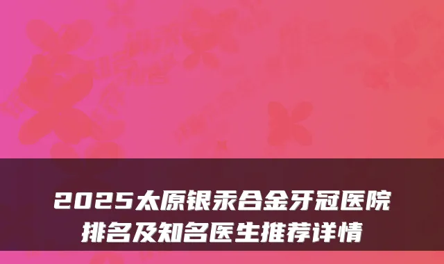 2025太原银汞合金牙冠医院排名及知名医生推荐详情