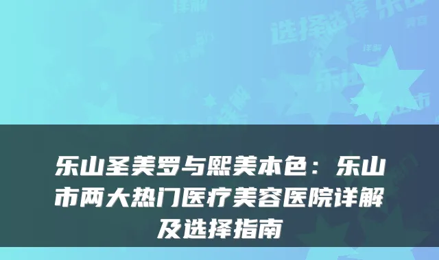 乐山圣美罗与熙美本色：乐山市两大热门医疗美容医院详解及选择指南