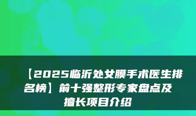 【2025临沂处女膜手术医生排名榜】前十强整形专家盘点及擅长项目介绍