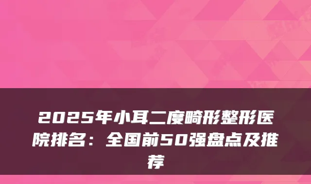 2025年小耳二度畸形整形医院排名：全国前50强盘点及推荐