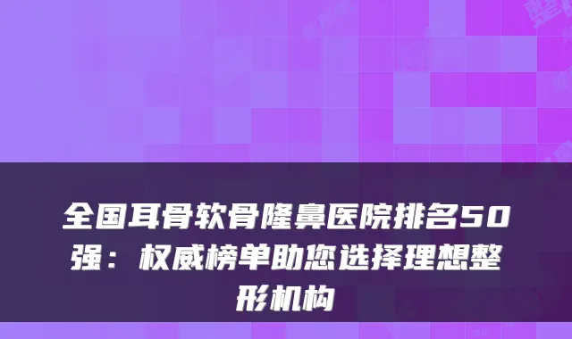 全国耳骨软骨隆鼻医院排名50强：榜单助您选择理想整形机构