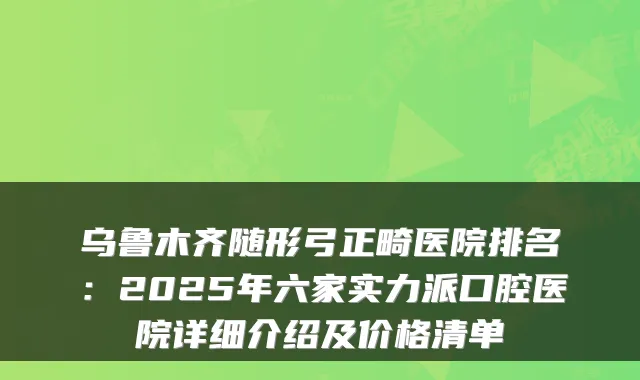 乌鲁木齐随形弓正畸医院排名：2025年六家实力派口腔医院详细介绍及价格清单