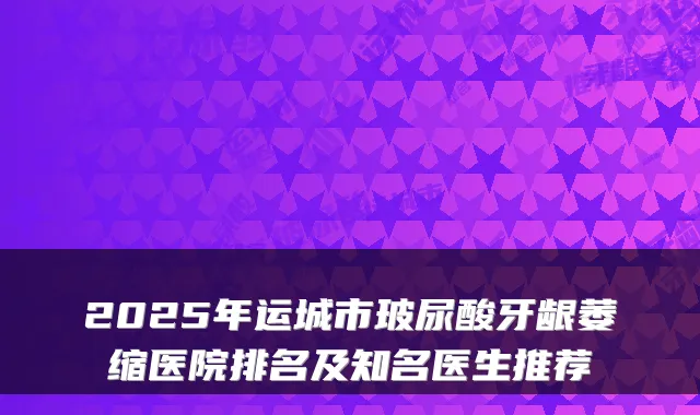 2025年运城市玻尿酸牙龈萎缩医院排名及知名医生推荐