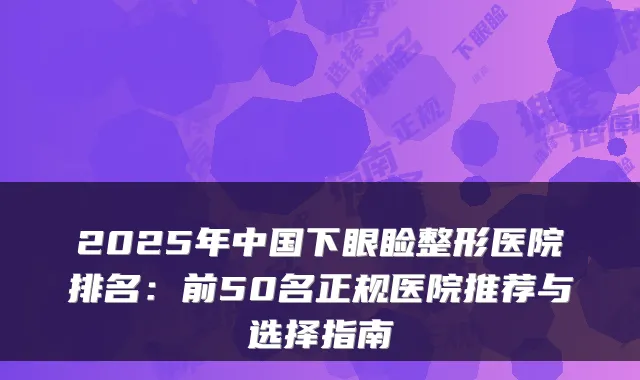 2025年中国下眼睑整形医院排名：前50名正规医院推荐与选择指南