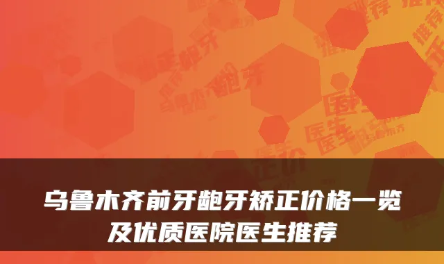 乌鲁木齐前牙龅牙矫正价格一览及优质医院医生推荐
