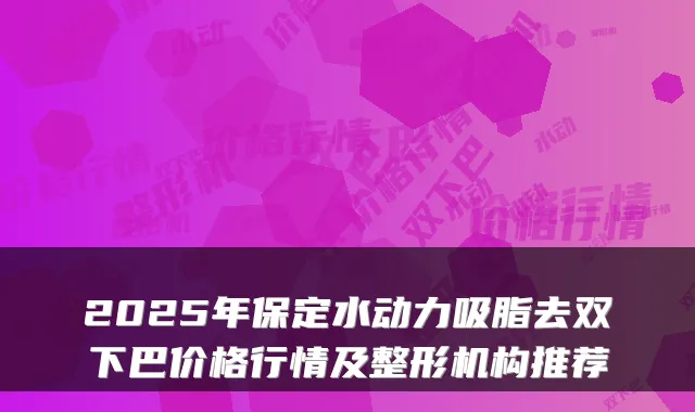 2025年保定水动力吸脂去双下巴价格行情及整形机构推荐