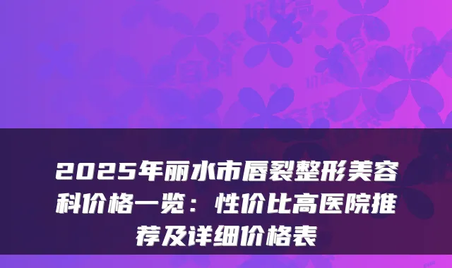 2025年丽水市唇裂整形美容科价格一览：性价比高医院推荐及详细价格表