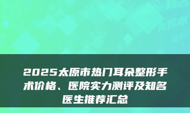 2025太原市热门耳朵整形手术价格、医院实力测评及知名医生推荐汇总