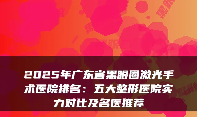 2025年广东省黑眼圈激光手术医院排名:五大整形医院实力对比及名医推荐