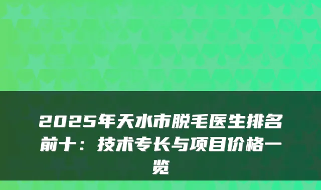 2025年天水市脱毛医生排名前十：技术专长与项目价格一览