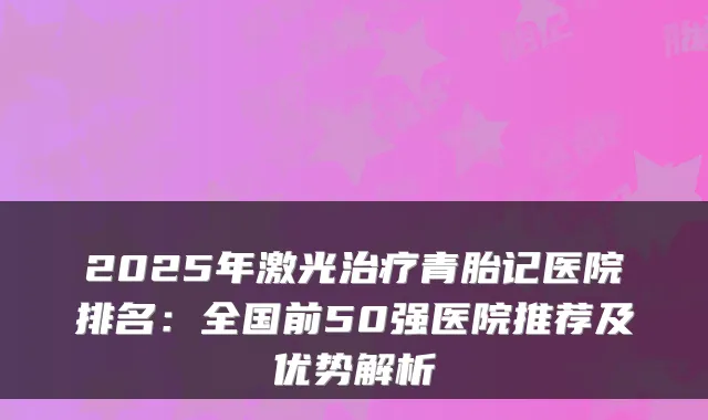 2025年激光治疗青胎记医院排名:全国前50强医院推荐及优势解析