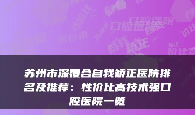 苏州市深覆合自我矫正医院排名及推荐:性价比高技术强口腔医院一览