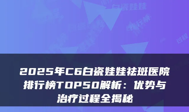 2025年C6白瓷娃娃祛斑医院排行榜TOP50解析:优势与治疗过程全揭秘
