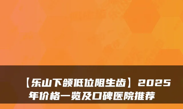 【乐山下颌低位阻生齿】2025年价格一览及口碑医院推荐