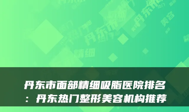 丹东市面部精细吸脂医院排名：丹东热门整形美容机构推荐