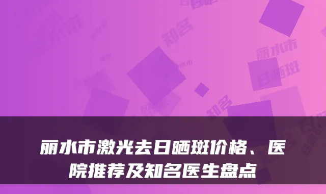 丽水市激光去日晒斑价格、医院推荐及知名医生盘点