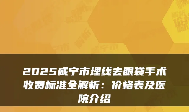 2025咸宁市埋线去眼袋手术收费标准全解析：价格表及医院介绍