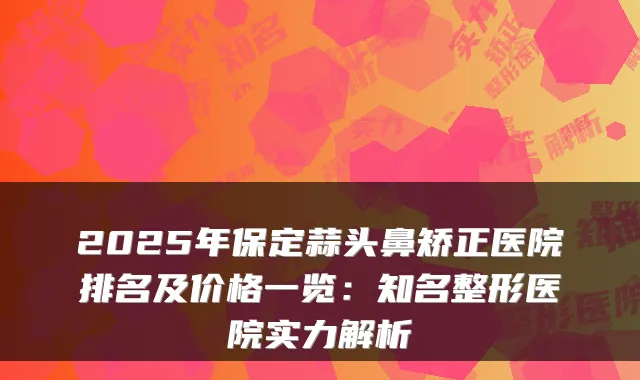 2025年保定蒜头鼻矫正医院排名及价格一览：知名整形医院实力解析