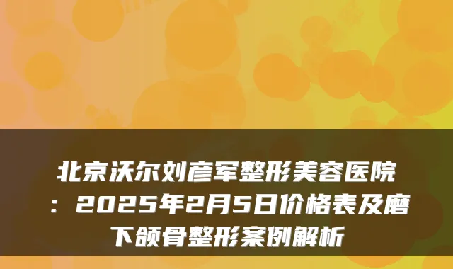 北京沃尔刘彦军整形美容医院：2025年2月5日价格表及磨下颌骨整形案例解析