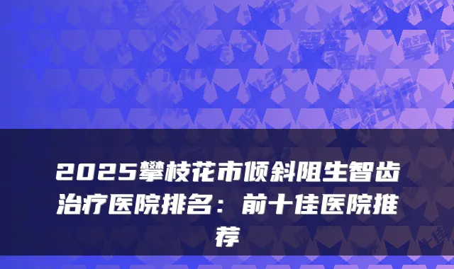 2025攀枝花市倾斜阻生智齿医院排名：前十佳医院推荐