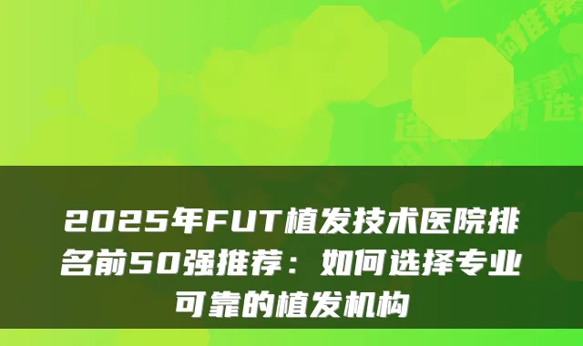 2025年FUT植发技术医院排名前50强推荐:如何选择专业可靠的植发机构
