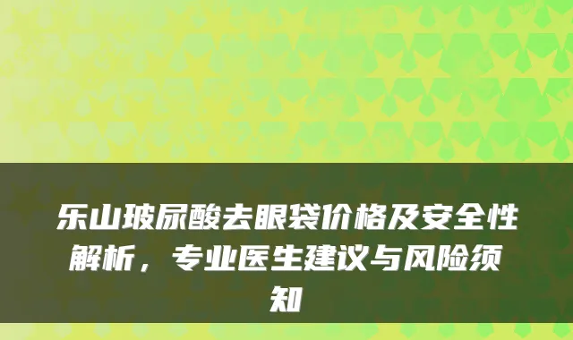 乐山玻尿酸去眼袋价格及安全性解析，专业医生建议与风险须知