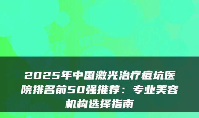 2025年中国激光痘坑医院排名前50强推荐:专业美容机构选择指南