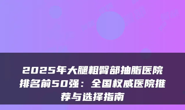 2025年大腿粗臀部抽脂医院排名前50强:全国医院推荐与选择指南