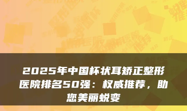 2025年中国杯状耳矫正整形医院排名50强：推荐，助您美丽蜕变
