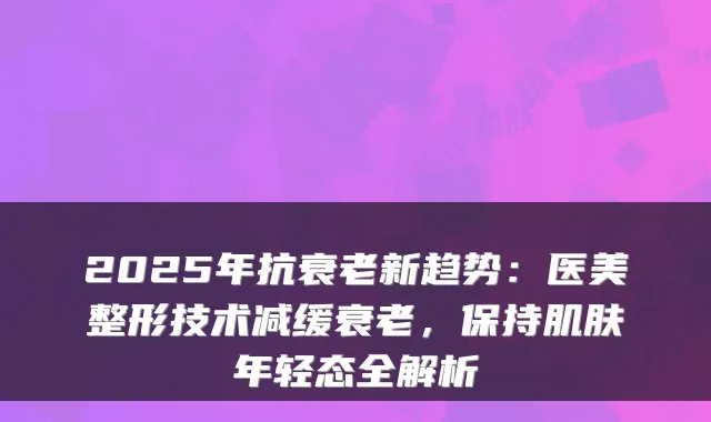 2025年抗衰老新趋势:医美整形技术减缓衰老,保持肌肤年轻态全解析