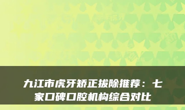 九江市虎牙矫正拔除推荐：七家口碑口腔机构综合对比