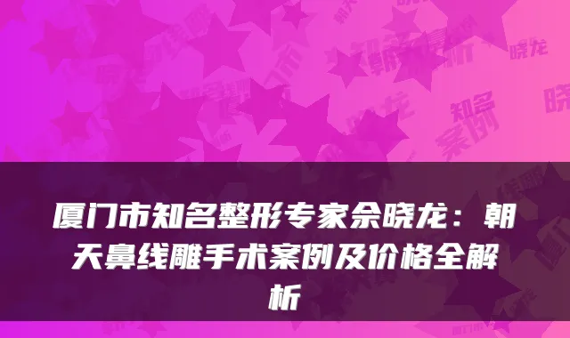 厦门市知名整形专家佘晓龙：朝天鼻线雕手术案例及价格全解析