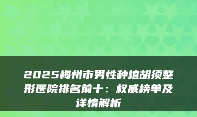 2025梅州市男性种植胡须整形医院排名前十：榜单及详情解析